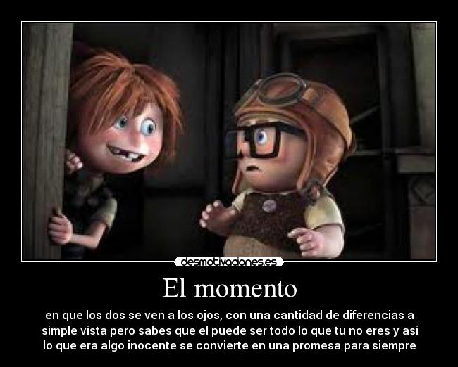 El momento - en que los dos se ven a los ojos, con una cantidad de diferencias a
simple vista pero sabes que el puede ser todo lo que tu no eres y asi
lo que era algo inocente se convierte en una promesa para siempre