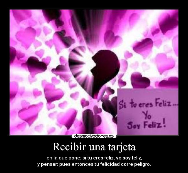 Recibir una tarjeta - en la que pone: si tu eres feliz, yo soy feliz,
y pensar: pues entonces tu felicidad corre peligro.