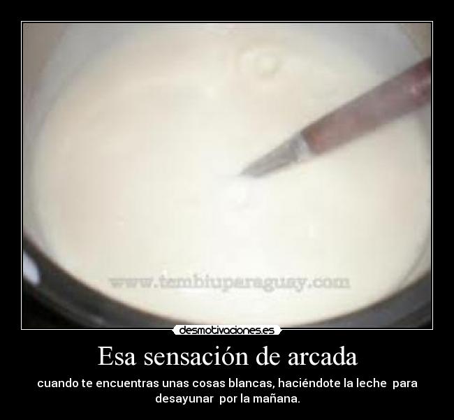 Esa sensación de arcada - cuando te encuentras unas cosas blancas, haciéndote la leche  para
desayunar  por la mañana.