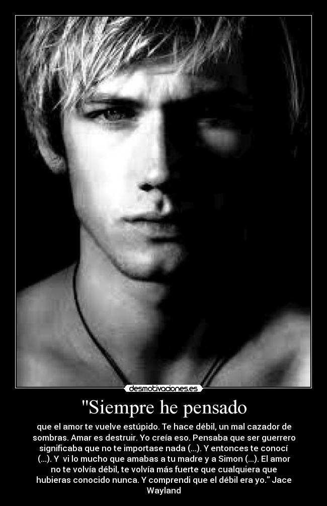 Siempre he pensado - que el amor te vuelve estúpido. Te hace débil, un mal cazador de
sombras. Amar es destruir. Yo creía eso. Pensaba que ser guerrero
significaba que no te importase nada (...). Y entonces te conocí
(...). Y vi lo mucho que amabas a tu madre y a Simon (...). El amor
no te volvía débil, te volvía más fuerte que cualquiera que
hubieras conocido nunca. Y comprendi que el débil era yo. Jace
Wayland
