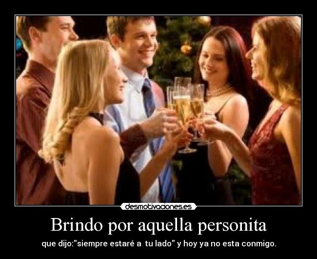 Brindo por aquella personita - que dijo:siempre estaré a tu lado y hoy ya no esta conmigo.