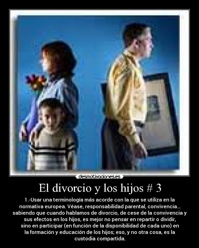 El divorcio y los hijos # 3 - 1.-Usar una terminología más acorde con la que se utiliza en la
normativa europea. Véase, responsabilidad parental, convivencia...
sabiendo que cuando hablamos de divorcio, de cese de la convivencia y
sus efectos en los hijos, es mejor no pensar en repartir o dividir,
sino en participar (en función de la disponibilidad de cada uno) en
la formación y educación de los hijos; eso, y no otra cosa, es la
custodia compartida.