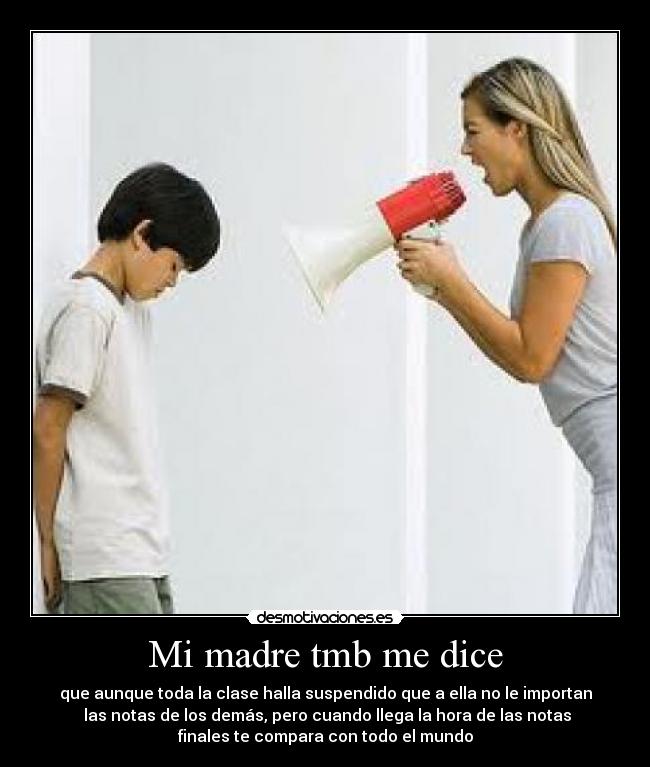 Mi madre tmb me dice - que aunque toda la clase halla suspendido que a ella no le importan
las notas de los demás, pero cuando llega la hora de las notas
finales te compara con todo el mundo