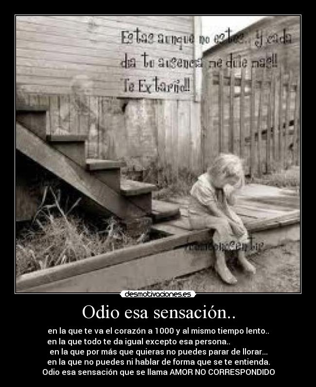 Odio esa sensación.. - en la que te va el corazón a 1000 y al mismo tiempo lento..
en la que todo te da igual excepto esa persona..                    
en la que por más que quieras no puedes parar de llorar...
en la que no puedes ni hablar de forma que se te entienda.
Odio esa sensación que se llama AMOR NO CORRESPONDIDO