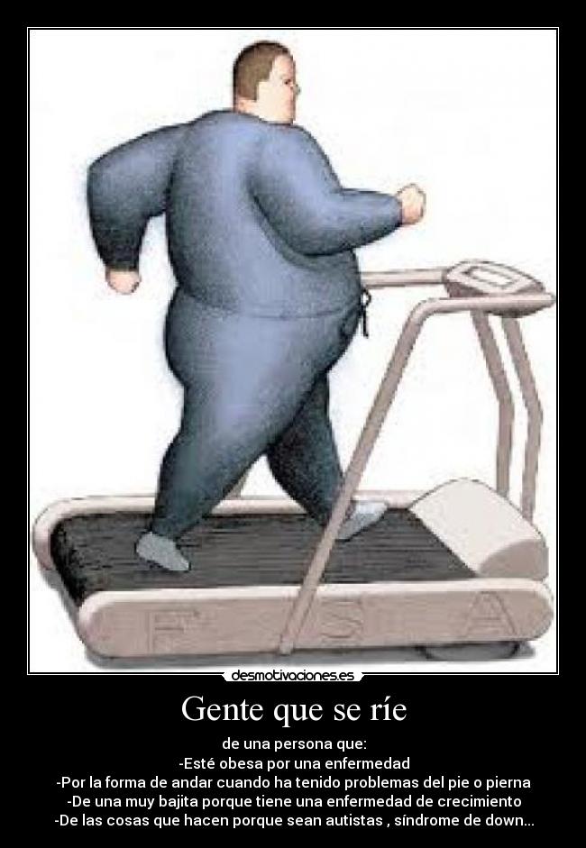 Gente que se ríe - de una persona que:
-Esté obesa por una enfermedad
-Por la forma de andar cuando ha tenido problemas del pie o pierna
-De una muy bajita porque tiene una enfermedad de crecimiento
-De las cosas que hacen porque sean autistas , síndrome de down...
