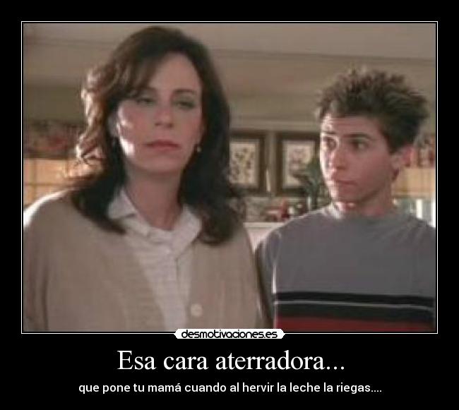 Esa cara aterradora... - que pone tu mamá cuando al hervir la leche la riegas....