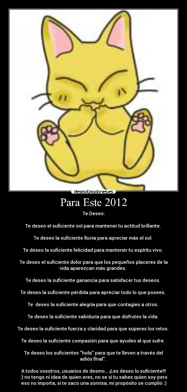 Para Este 2012 - Te Deseo:
Te deseo el suficiente sol para mantener tu actitud brillante.
Te deseo la suficiente lluvia para apreciar más el sol.
Te deseo la suficiente felicidad para mantener tu espíritu vivo.
Te deseo el suficiente dolor para que los pequeños placeres de la
vida aparezcan más grandes.
Te deseo la suficiente ganancia para satisfacer tus deseos.
Te deseo la suficiente pérdida para apreciar todo lo que posees.
Te deseo la suficiente alegría para que contagies a otros.
Te deseo la suficiente sabiduría para que disfrutes la vida.
Te deseo la suficiente fuerza y claridad para que superes los retos.
Te deseo la suficiente compasión para que ayudes al que sufre.
Te deseo los suficientes hola para que te lleven a través del
adiós final.
A todos vosotros, usuarios de desmo... ¡Les deseo lo suficiente!!!
:) no tengo ni idea de quien eres, no se si tu sabes quien soy pero
eso no importa, si te saco una sonrisa, mi propósito se cumplió :)