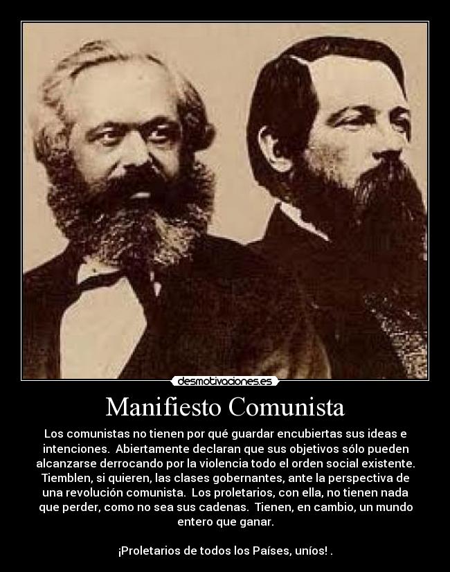 Manifiesto Comunista - Los comunistas no tienen por qué guardar encubiertas sus ideas e
intenciones. Abiertamente declaran que sus objetivos sólo pueden
alcanzarse derrocando por la violencia todo el orden social existente.
Tiemblen, si quieren, las clases gobernantes, ante la perspectiva de
una revolución comunista. Los proletarios, con ella, no tienen nada
que perder, como no sea sus cadenas. Tienen, en cambio, un mundo
entero que ganar.
¡Proletarios de todos los Países, uníos! .
