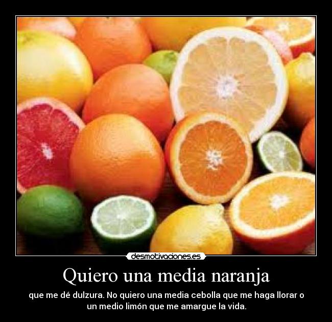 Quiero una media naranja - que me dé dulzura. No quiero una media cebolla que me haga llorar o
un medio limón que me amargue la vida.