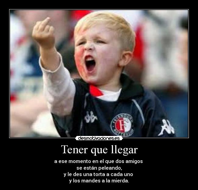 Tener que llegar - a ese momento en el que dos amigos
se están peleando,
y le des una torta a cada uno
y los mandes a la mierda.