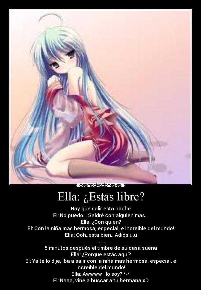 Ella: ¿Estas libre? - Hay que salir esta noche
El: No puedo... Saldré con alguien mas...
Ella: ¿Con quien?
El: Con la niña mas hermosa, especial, e increíble del mundo!
Ella: Ooh..esta bien.. Adiós u.u
... ...
5 minutos después el timbre de su casa suena
Ella: ¿Porque estás aquí?
El: Ya te lo dije, iba a salir con la niña mas hermosa, especial, e
increíble del mundo!♥
Ella: Awwww ♥ lo soy? *-*
El: Naaa, vine a buscar a tu hermana xD