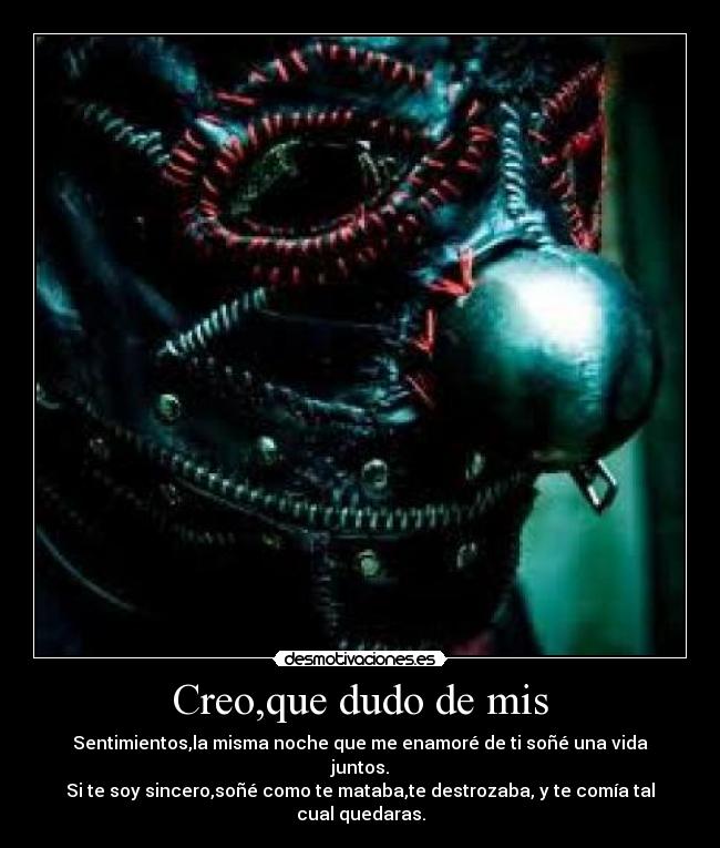 Creo,que dudo de mis - Sentimientos,la misma noche que me enamoré de ti soñé una vida juntos.
Si te soy sincero,soñé como te mataba,te destrozaba, y te comía tal cual quedaras.
