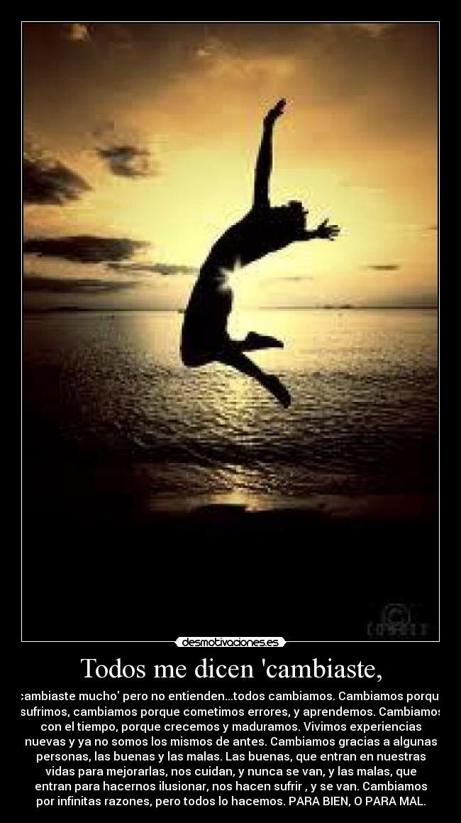Todos me dicen cambiaste, - cambiaste mucho pero no entienden...todos cambiamos. Cambiamos porque
sufrimos, cambiamos porque cometimos errores, y aprendemos. Cambiamos
con el tiempo, porque crecemos y maduramos. Vivimos experiencias
nuevas y ya no somos los mismos de antes. Cambiamos gracias a algunas
personas, las buenas y las malas. Las buenas, que entran en nuestras
vidas para mejorarlas, nos cuidan, y nunca se van, y las malas, que
entran para hacernos ilusionar, nos hacen sufrir , y se van. Cambiamos
por infinitas razones, pero todos lo hacemos. PARA BIEN, O PARA MAL.