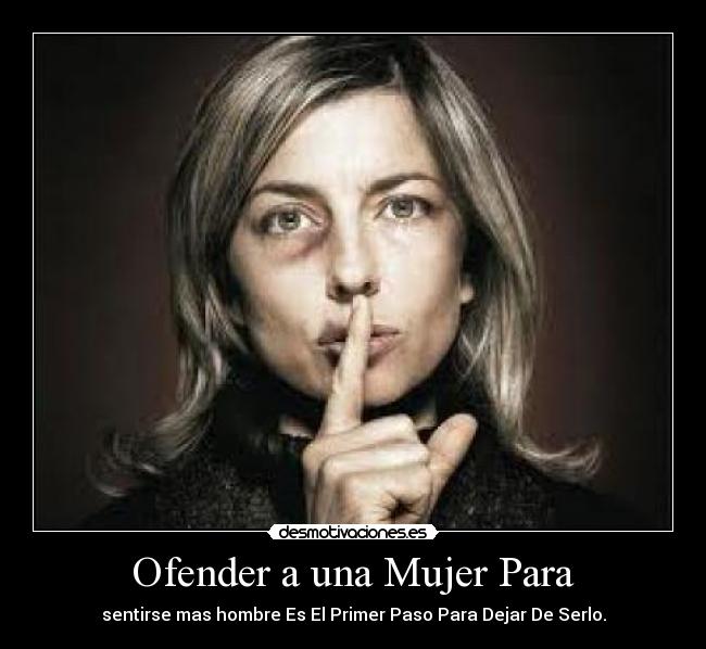 Ofender a una Mujer Para - sentirse mas hombre Es El Primer Paso Para Dejar De Serlo.