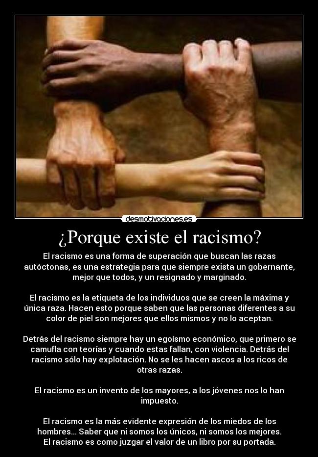 ¿Porque existe el racismo? - El racismo es una forma de superación que buscan las razas
autóctonas, es una estrategia para que siempre exista un gobernante,
mejor que todos, y un resignado y marginado.

El racismo es la etiqueta de los individuos que se creen la máxima y
única raza. Hacen esto porque saben que las personas diferentes a su
color de piel son mejores que ellos mismos y no lo aceptan.

Detrás del racismo siempre hay un egoísmo económico, que primero se
camufla con teorías y cuando estas fallan, con violencia. Detrás del
racismo sólo hay explotación. No se les hacen ascos a los ricos de
otras razas.

El racismo es un invento de los mayores, a los jóvenes nos lo han
impuesto.

El racismo es la más evidente expresión de los miedos de los
hombres... Saber que ni somos los únicos, ni somos los mejores.
El racismo es como juzgar el valor de un libro por su portada.