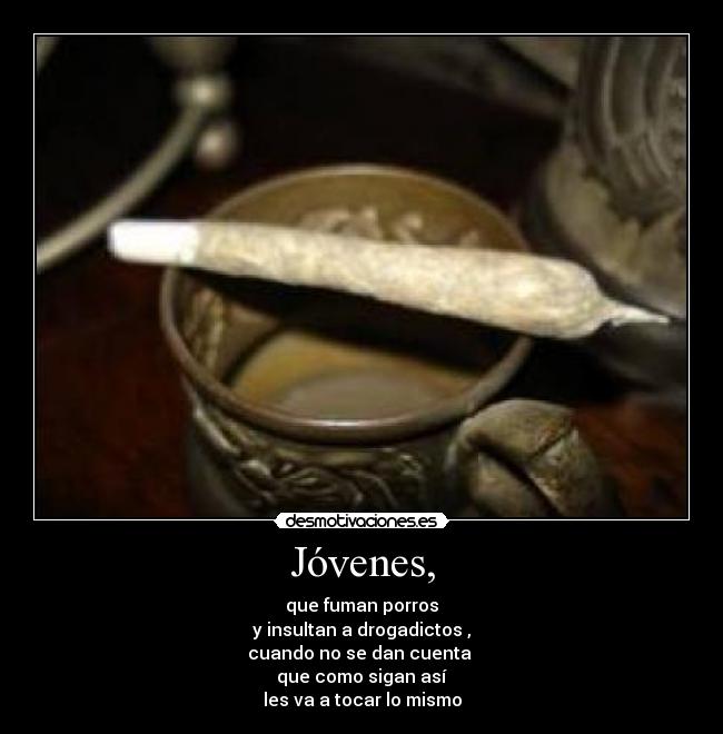 Jóvenes, - que fuman porros
y insultan a drogadictos ,
cuando no se dan cuenta
que como sigan así
les va a tocar lo mismo