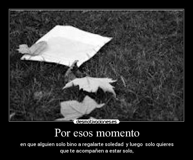 Por esos momento - en que alguien solo bino a regalarte soledad y luego solo quieres
que te acompañen a estar solo,