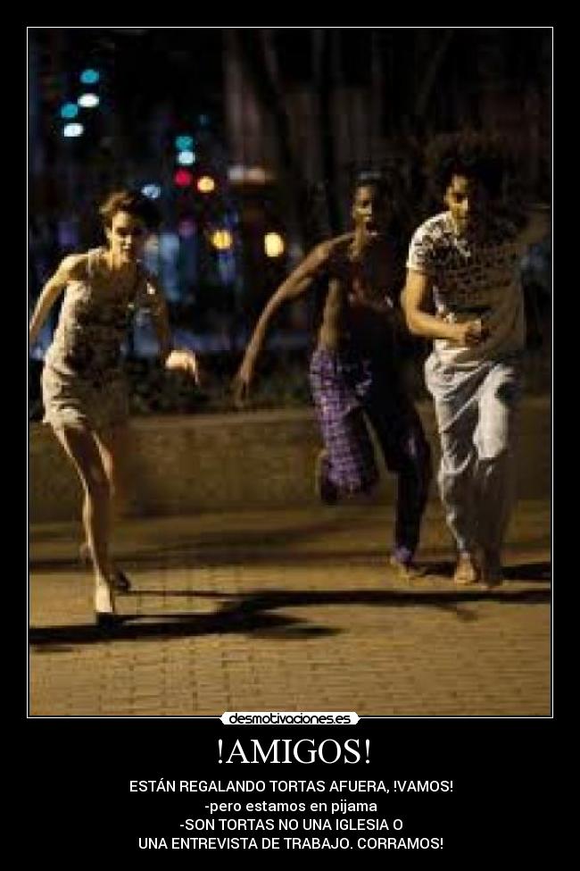 !AMIGOS! - ESTÁN REGALANDO TORTAS AFUERA, !VAMOS!
-pero estamos en pijama
-SON TORTAS NO UNA IGLESIA O
UNA ENTREVISTA DE TRABAJO. CORRAMOS!