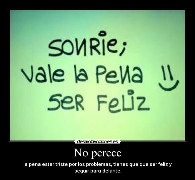 No perece - la pena estar triste por los problemas, tienes que que ser feliz y seguir para delante.