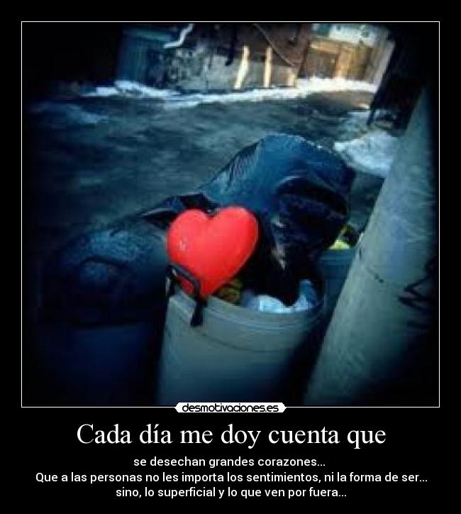 Cada día me doy cuenta que - se desechan grandes corazones...
Que a las personas no les importa los sentimientos, ni la forma de ser...
sino, lo superficial y lo que ven por fuera...