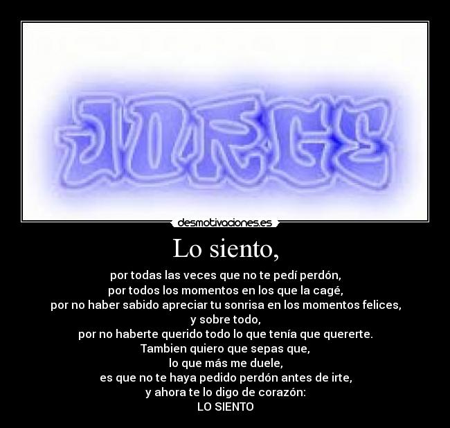 Lo siento, - por todas las veces que no te pedí perdón,
por todos los momentos en los que la cagé,
por no haber sabido apreciar tu sonrisa en los momentos felices,
y sobre todo,
por no haberte querido todo lo que tenía que quererte.
Tambien quiero que sepas que,
lo que más me duele,
es que no te haya pedido perdón antes de irte,
y ahora te lo digo de corazón:
LO SIENTO