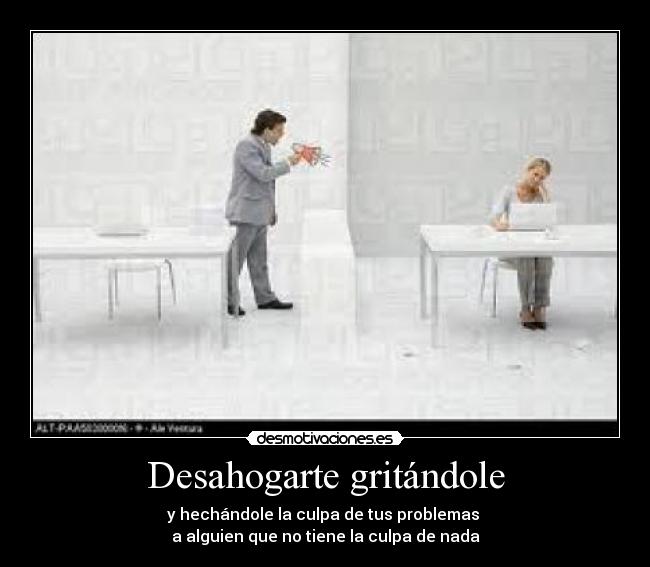 Desahogarte gritándole - y hechándole la culpa de tus problemas
a alguien que no tiene la culpa de nada