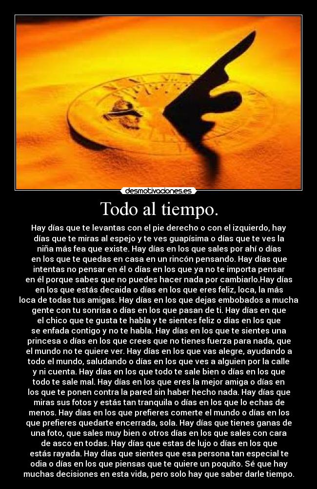 Todo al tiempo. - Hay días que te levantas con el pie derecho o con el izquierdo, hay
días que te miras al espejo y te ves guapísima o días que te ves la
niña más fea que existe. Hay días en los que sales por ahí o días
en los que te quedas en casa en un rincón pensando. Hay días que
intentas no pensar en él o días en los que ya no te importa pensar
en él porque sabes que no puedes hacer nada por cambiarlo.Hay días
en los que estás decaida o días en los que eres feliz, loca, la más
loca de todas tus amigas. Hay días en los que dejas embobados a mucha
gente con tu sonrisa o días en los que pasan de ti. Hay días en que
el chico que te gusta te habla y te sientes feliz o días en los que
se enfada contigo y no te habla. Hay días en los que te sientes una
princesa o días en los que crees que no tienes fuerza para nada, que
el mundo no te quiere ver. Hay días en los que vas alegre, ayudando a
todo el mundo, saludando o días en los que ves a alguien por la calle
y ni cuenta. Hay días en los que todo te sale bien o días en los que
todo te sale mal. Hay días en los que eres la mejor amiga o días en
los que te ponen contra la pared sin haber hecho nada. Hay días que
miras sus fotos y estás tan tranquila o días en los que lo echas de
menos. Hay días en los que prefieres comerte el mundo o días en los
que prefieres quedarte encerrada, sola. Hay días que tienes ganas de
una foto, que sales muy bien o otros días en los que sales con cara
de asco en todas. Hay días que estas de lujo o días en los que
estás rayada. Hay días que sientes que esa persona tan especial te
odia o días en los que piensas que te quiere un poquito. Sé que hay
muchas decisiones en esta vida, pero solo hay que saber darle tiempo.