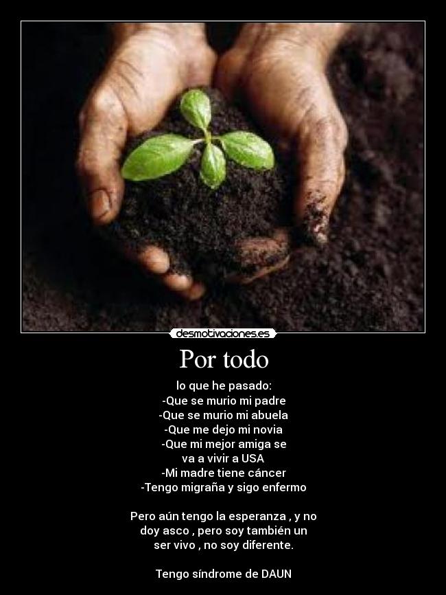 Por todo - lo que he pasado:
-Que se murio mi padre
-Que se murio mi abuela
-Que me dejo mi novia
-Que mi mejor amiga se
va a vivir a USA
-Mi madre tiene cáncer
-Tengo migraña y sigo enfermo
Pero aún tengo la esperanza , y no
doy asco , pero soy también un
ser vivo , no soy diferente.
Tengo síndrome de DAUN