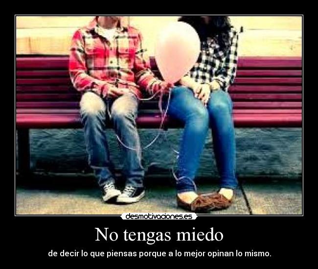 No tengas miedo - de decir lo que piensas porque a lo mejor opinan lo mismo.