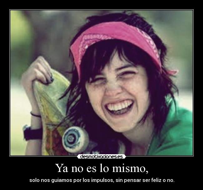 Ya no es lo mismo, - solo nos guiamos por los impulsos, sin pensar ser feliz o no.