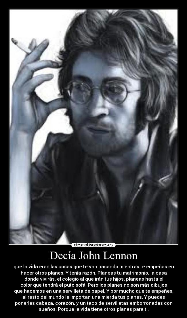 Decía John Lennon - que la vida eran las cosas que te van pasando mientras te empeñas en
hacer otros planes. Y tenía razón. Planeas tu matrimonio, la casa
donde vivirás, el colegio al que irán tus hijos, planeas hasta el
color que tendrá el puto sofá. Pero los planes no son más dibujos
que hacemos en una servilleta de papel. Y por mucho que te empeñes,
al resto del mundo le importan una mierda tus planes. Y puedes
ponerles cabeza, corazón, y un taco de servilletas emborronadas con
sueños. Porque la vida tiene otros planes para ti.