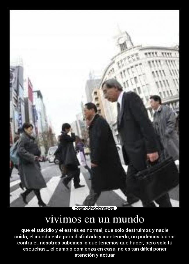 vivimos en un mundo - que el suicidio y el estrés es normal, que solo destruimos y nadie
cuida, el mundo esta para disfrutarlo y mantenerlo, no podemos luchar
contra el, nosotros sabemos lo que tenemos que hacer, pero solo tú
escuchas... el cambio comienza en casa, no es tan difícil poner
atención y actuar