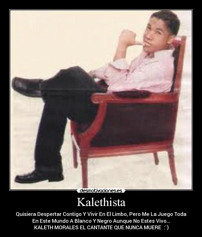 Kalethista - Quisiera Despertar Contigo Y Vivir En El Limbo, Pero Me La Juego Toda
En Este Mundo A Blanco Y Negro Aunque No Estes Vivo...
KALETH MORALES EL CANTANTE QUE NUNCA MUERE♥ :´)
