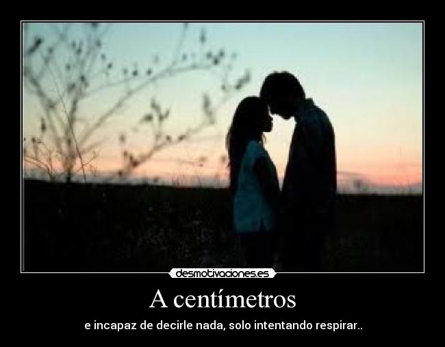 A centímetros - e incapaz de decirle nada, solo intentando respirar..