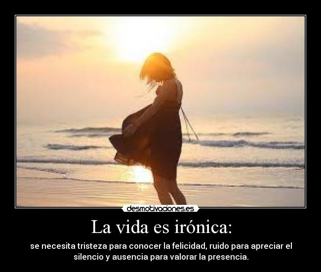 La vida es irónica: - se necesita tristeza para conocer la felicidad, ruido para apreciar el
silencio y ausencia para valorar la presencia.