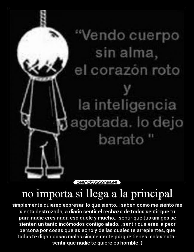 no importa si llega a la principal - simplemente quiereo expresar lo que siento... saben como me siento me
siento destrozada, a diario sentir el rechazo de todos sentir que tu
para nadie eres nada eso duele y mucho... sentir que tus amigos se
sienten un tanto incómodos contigo alado... sentir que eres la peor
persona por cosas que as echo y de las cuales te arrepientes, que
todos te digan cosas malas simplemente porque tienes malas nota..
sentir que nadie te quiere es horrible :(