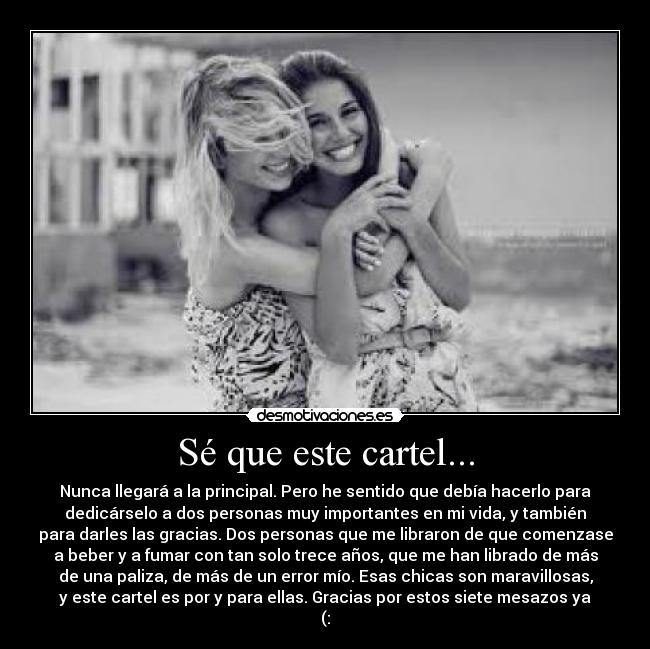 Sé que este cartel... - Nunca llegará a la principal. Pero he sentido que debía hacerlo para
dedicárselo a dos personas muy importantes en mi vida, y también
para darles las gracias. Dos personas que me libraron de que comenzase
a beber y a fumar con tan solo trece años, que me han librado de más
de una paliza, de más de un error mío. Esas chicas son maravillosas,
y este cartel es por y para ellas. Gracias por estos siete mesazos ya
(: