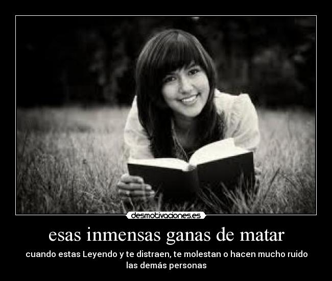 esas inmensas ganas de matar - cuando estas Leyendo y te distraen, te molestan o hacen mucho ruido
las demás personas