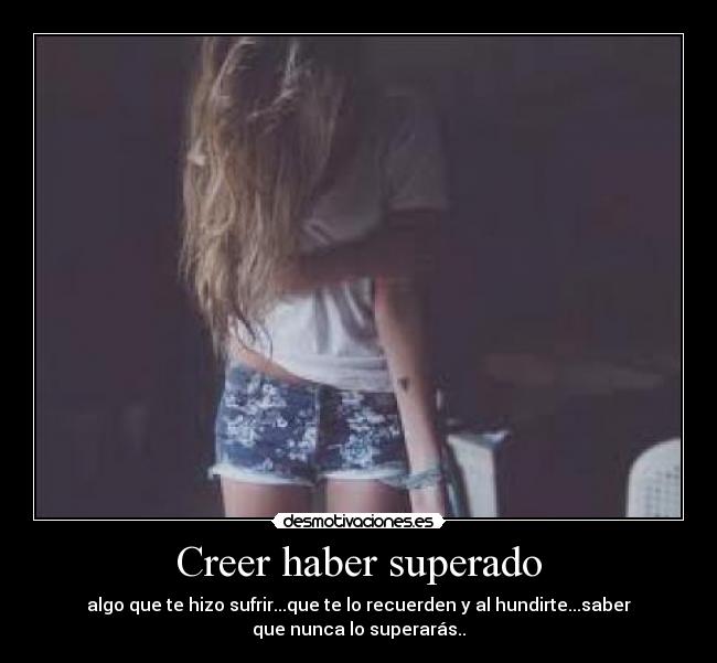 Creer haber superado - algo que te hizo sufrir...que te lo recuerden y al hundirte...saber
que nunca lo superarás..