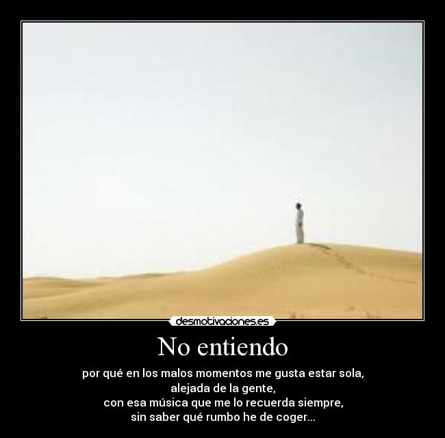 No entiendo - por qué en los malos momentos me gusta estar sola,
alejada de la gente,
con esa música que me lo recuerda siempre,
sin saber qué rumbo he de coger...
