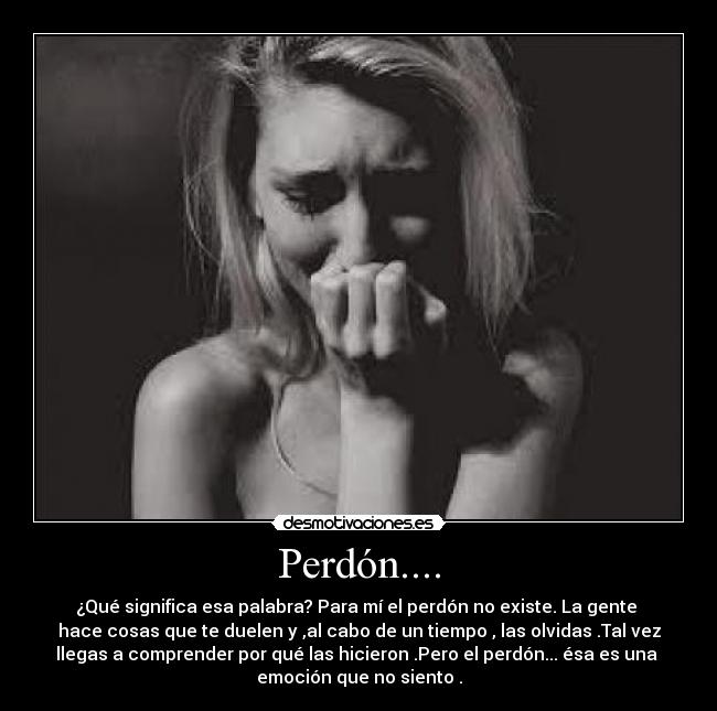 Perdón.... - ¿Qué significa esa palabra? Para mí el perdón no existe. La gente 
hace cosas que te duelen y ,al cabo de un tiempo , las olvidas .Tal vez
llegas a comprender por qué las hicieron .Pero el perdón... ésa es una 
emoción que no siento .