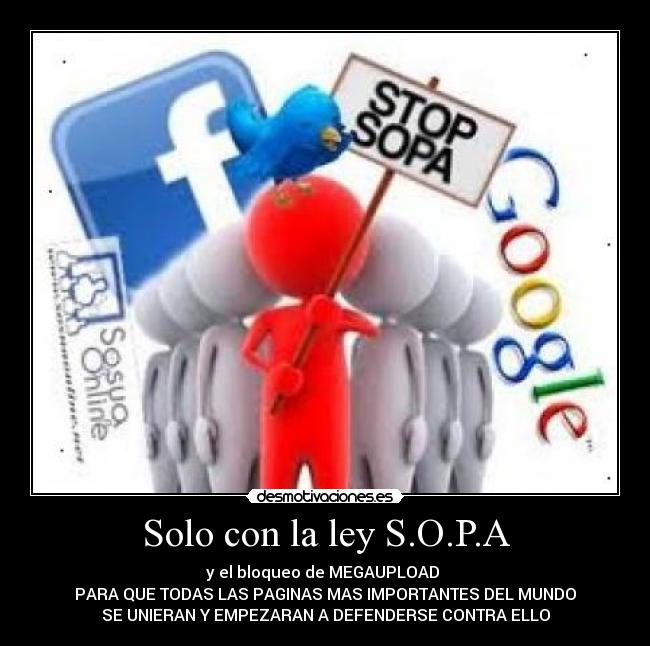 Solo con la ley S.O.P.A - y el bloqueo de MEGAUPLOAD
PARA QUE TODAS LAS PAGINAS MAS IMPORTANTES DEL MUNDO
SE UNIERAN Y EMPEZARAN A DEFENDERSE CONTRA ELLO