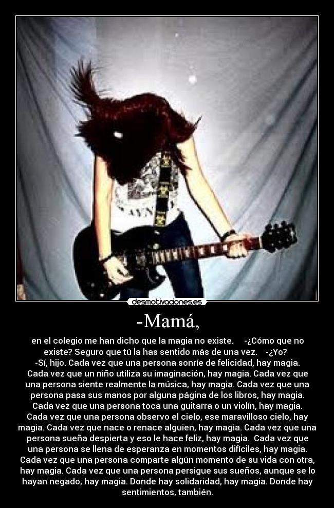 -Mamá, - en el colegio me han dicho que la magia no existe.     -¿Cómo que no
existe? Seguro que tú la has sentido más de una vez.    -¿Yo?  
-Sí, hijo. Cada vez que una persona sonríe de felicidad, hay magia.
Cada vez que un niño utiliza su imaginación, hay magia. Cada vez que
una persona siente realmente la música, hay magia. Cada vez que una
persona pasa sus manos por alguna página de los libros, hay magia.
Cada vez que una persona toca una guitarra o un violín, hay magia.
Cada vez que una persona observo el cielo, ese maravilloso cielo, hay
magia. Cada vez que nace o renace alguien, hay magia. Cada vez que una
persona sueña despierta y eso le hace feliz, hay magia.  Cada vez que
una persona se llena de esperanza en momentos difíciles, hay magia.
Cada vez que una persona comparte algún momento de su vida con otra,
hay magia. Cada vez que una persona persigue sus sueños, aunque se lo
hayan negado, hay magia. Donde hay solidaridad, hay magia. Donde hay
sentimientos, también.