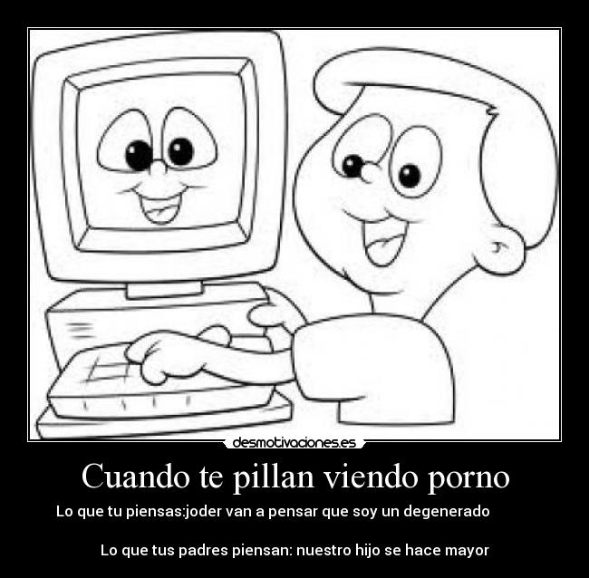 Cuando te pillan viendo porno - Lo que tu piensas:joder van a pensar que soy un degenerado
Lo que tus padres piensan: nuestro hijo se hace mayor
