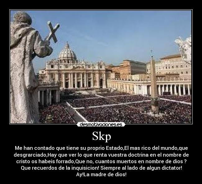 Skp - Me han contado que tiene su proprio Estado,El mas rico del mundo,que
desgrarciado,Hay que ver lo que renta vuestra doctrina en el nombre de
cristo os habeis forrado,Que no, cuantos muertos en nombre de dios ?
Que recuerdos de la inquisicion! Siempre al lado de algun dictator!
Ay!La madre de dios!