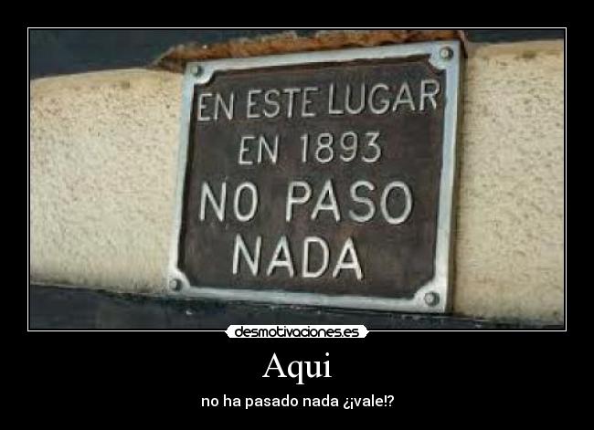 Aqui - no ha pasado nada ¿¡vale!?