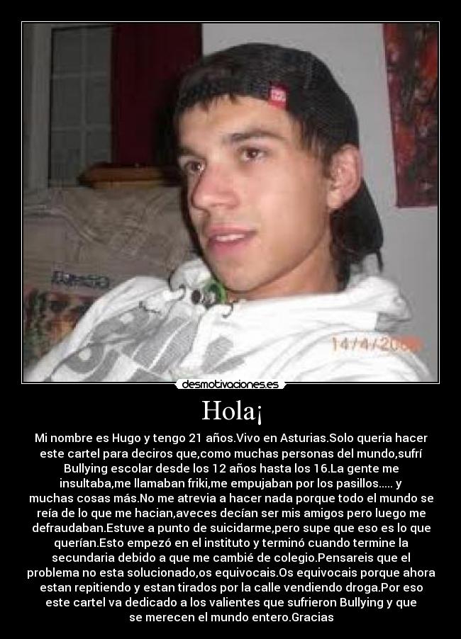 Hola¡ - Mi nombre es Hugo y tengo 21 años.Vivo en Asturias.Solo queria hacer
este cartel para deciros que,como muchas personas del mundo,sufrí
Bullying escolar desde los 12 años hasta los 16.La gente me
insultaba,me llamaban friki,me empujaban por los pasillos..... y
muchas cosas más.No me atrevia a hacer nada porque todo el mundo se
reía de lo que me hacian,aveces decían ser mis amigos pero luego me
defraudaban.Estuve a punto de suicidarme,pero supe que eso es lo que
querían.Esto empezó en el instituto y terminó cuando termine la
secundaria debido a que me cambié de colegio.Pensareis que el
problema no esta solucionado,os equivocais.Os equivocais porque ahora
estan repitiendo y estan tirados por la calle vendiendo droga.Por eso
este cartel va dedicado a los valientes que sufrieron Bullying y que
se merecen el mundo entero.Gracias