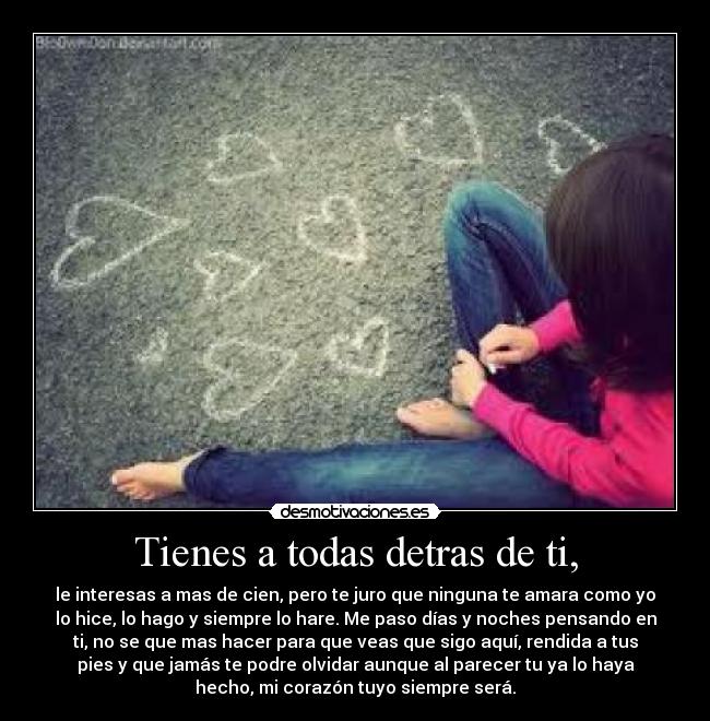 Tienes a todas detras de ti, - le interesas a mas de cien, pero te juro que ninguna te amara como yo
lo hice, lo hago y siempre lo hare. Me paso días y noches pensando en
ti, no se que mas hacer para que veas que sigo aquí, rendida a tus
pies y que jamás te podre olvidar aunque al parecer tu ya lo haya
hecho, mi corazón tuyo siempre será.
