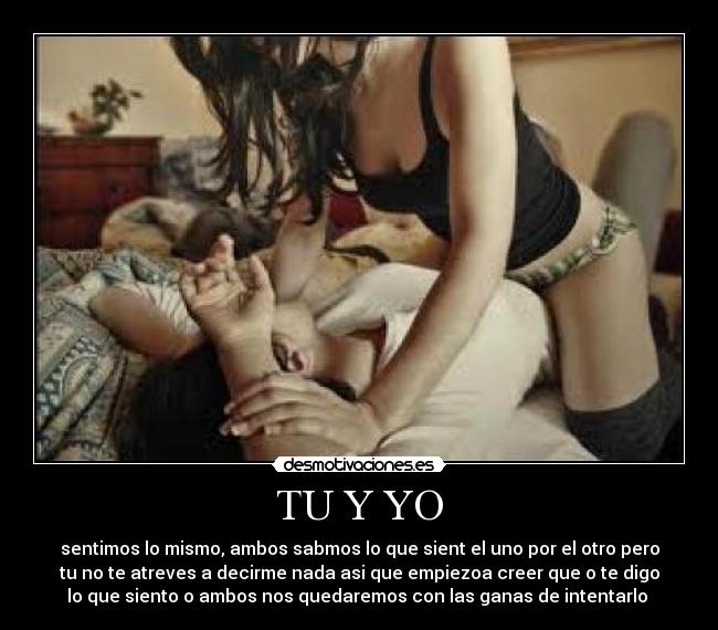 TU Y YO - sentimos lo mismo, ambos sabmos lo que sient el uno por el otro pero
tu no te atreves a decirme nada asi que empiezoa creer que o te digo
lo que siento o ambos nos quedaremos con las ganas de intentarlo ♥