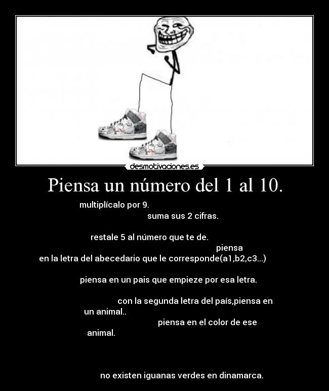 Piensa un número del 1 al 10. - multiplícalo por 9.                                                  
                                   suma sus 2 cifras.                 
                                                                      
            restale 5 al número que te de.                           
                                                                piensa
en la letra del abecedario que le corresponde(a1,b2,c3...)            
                                                                      
               piensa en un pais que empieze por esa letra.           
                                                                      
                              con la segunda letra del país,piensa en
un animal..                                                           
                                          piensa en el color de ese
animal.                                                               
                                                                      
                                                                      
                                                                      
                 no existen iguanas verdes en dinamarca.